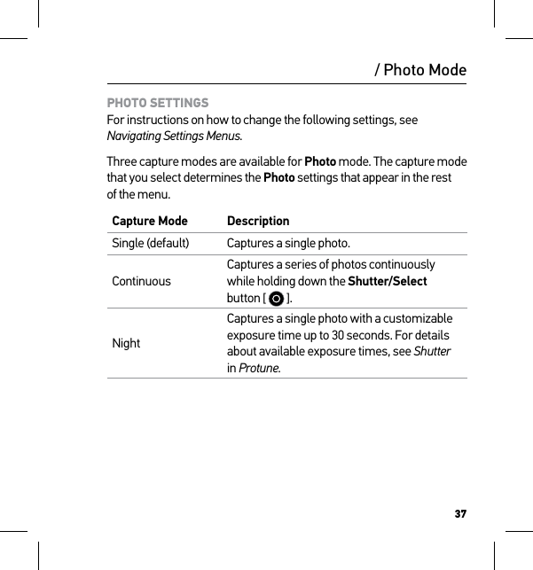 37/ Photo ModePHOTO SETTINGS For instructions on how to change the following settings, see Navigating Settings Menus.Three capture modes are available for Photo mode. The capture mode that you select determines the Photo settings that appear in the rest of the menu.Capture Mode DescriptionSingle (default) Captures a single photo.ContinuousCaptures a series of photos continuously while holding down the Shutter/Select button [   ]. NightCaptures a single photo with a customizable exposure time up to 30 seconds. For details about available exposure times, see Shutter in Protune.