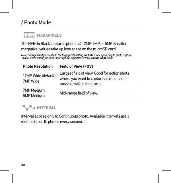 38MEGAPIXELSThe HERO4 Black captures photos at 12MP, 7MP or 5MP. Smaller megapixel values take up less space on the microSD card.Note: Changes that you make to the Megapixels setting in Photo mode apply only to photo capture.  To adjust this setting for multi-shot capture, adjust the setting in Multi-Shot mode.Photo Resolution Field of View (FOV)12MP Wide (default) 7MP WideLargest ﬁeld of view. Good for action shots where you want to capture as much as possible within the frame.7MP Medium 5MP Medium Mid-range ﬁeld of view.INTERVALInterval applies only to Continuous photo. Available intervals are 3 (default), 5 or 10 photos every second./ Photo Mode