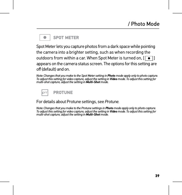 39/ Photo ModeSPOT METERSpot Meter lets you capture photos from a dark space while pointing the camera into a brighter setting, such as when recording the outdoors from within a car. When Spot Meter is turned on, [  ] appears on the camera status screen. The options for this setting are oﬀ (default) and on.Note: Changes that you make to the Spot Meter setting in Photo mode apply only to photo capture.  To adjust this setting for video capture, adjust the setting in Video mode. To adjust this setting for multi-shot capture, adjust the setting in Multi-Shot mode.PROTUNEFor details about Protune settings, see Protune.Note: Changes that you make to the Protune settings in Photo mode apply only to photo capture.  To adjust this setting for video capture, adjust the setting in Video mode. To adjust this setting for multi-shot capture, adjust the setting in Multi-Shot mode.