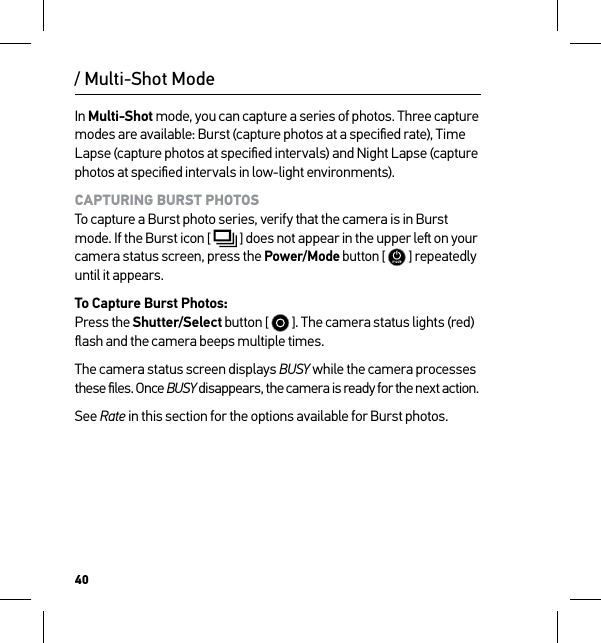 40/ Multi-Shot ModeIn Multi-Shot mode, you can capture a series of photos. Three capture modes are available: Burst (capture photos at a speciﬁed rate), Time Lapse (capture photos at speciﬁed intervals) and Night Lapse (capture photos at speciﬁed intervals in low-light environments).CAPTURING BURST PHOTOS To capture a Burst photo series, verify that the camera is in Burst mode. If the Burst icon [  ] does not appear in the upper le on your camera status screen, press the Power/Mode button [  ] repeatedly until it appears.To Capture Burst Photos: Press the Shutter/Select button [   ]. The camera status lights (red) ﬂash and the camera beeps multiple times.The camera status screen displays BUSY while the camera processes these ﬁles. Once BUSY disappears, the camera is ready for the next action.See Rate in this section for the options available for Burst photos.