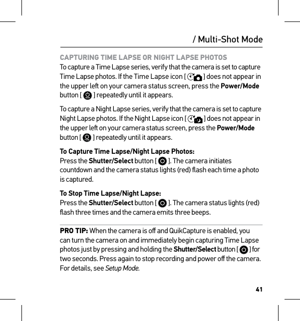 41CAPTURING TIME LAPSE OR NIGHT LAPSE PHOTOS To capture a Time Lapse series, verify that the camera is set to capture  Time Lapse photos. If the Time Lapse icon [  ] does not appear in the upper le on your camera status screen, press the Power/Mode button [  ] repeatedly until it appears.To capture a Night Lapse series, verify that the camera is set to capture Night Lapse photos. If the Night Lapse icon [  ] does not appear in the upper le on your camera status screen, press the Power/Mode button [  ] repeatedly until it appears.To Capture Time Lapse/Night Lapse Photos: Press the Shutter/Select button [   ]. The camera initiates countdown and the camera status lights (red) ﬂash each time a photo is captured.To Stop Time Lapse/Night Lapse: Press the Shutter/Select button [   ]. The camera status lights (red)ﬂash three times and the camera emits three beeps.PRO TIP: When the camera is oﬀ and QuikCapture is enabled, you can turn the camera on and immediately begin capturing Time Lapse photos just by pressing and holding the Shutter/Select button [   ] for two seconds. Press again to stop recording and power oﬀ the camera. For details, see Setup Mode./ Multi-Shot Mode