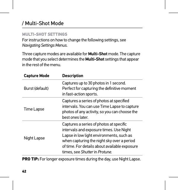 42/ Multi-Shot ModeMULTI-SHOT SETTINGS For instructions on how to change the following settings, see Navigating Settings Menus.Three capture modes are available for Multi-Shot mode. The capture mode that you select determines the Multi-Shot settings that appear in the rest of the menu.Capture Mode DescriptionBurst (default)Captures up to 30 photos in 1 second.  Perfect for capturing the deﬁnitive moment  in fast-action sports.Time LapseCaptures a series of photos at speciﬁed intervals. You can use Time Lapse to capture photos of any activity, so you can choose the best ones later.Night LapseCaptures a series of photos at speciﬁc intervals and exposure times. Use Night Lapse in low light environments, such as when capturing the night sky over a period of time. For details about available exposure times, see Shutter in Protune.PRO TIP: For longer exposure times during the day, use Night Lapse.