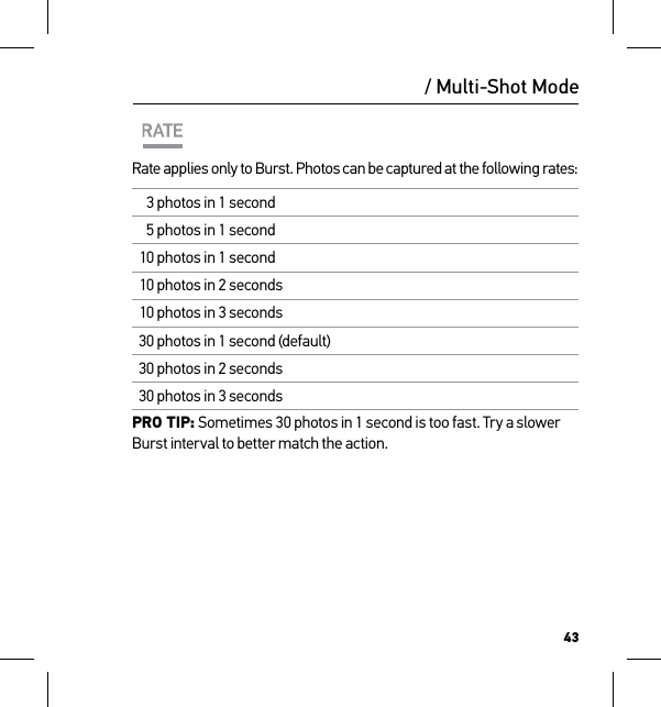 43/ Multi-Shot ModeRate applies only to Burst. Photos can be captured at the following rates:3 photos in 1 second5 photos in 1 second10 photos in 1 second10 photos in 2 seconds10 photos in 3 seconds30 photos in 1 second (default)30 photos in 2 seconds30 photos in 3 secondsPRO TIP: Sometimes 30 photos in 1 second is too fast. Try a slower Burst interval to better match the action.