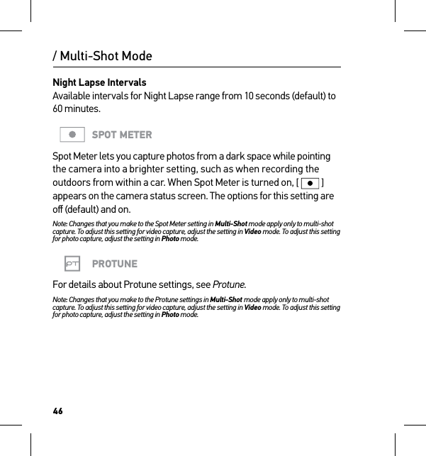 46Night Lapse Intervals Available intervals for Night Lapse range from 10 seconds (default) to 60 minutes. SPOT METERSpot Meter lets you capture photos from a dark space while pointing the camera into a brighter setting, such as when recording the outdoors from within a car. When Spot Meter is turned on, [  ] appears on the camera status screen. The options for this setting are oﬀ (default) and on.Note: Changes that you make to the Spot Meter setting in Multi-Shot mode apply only to multi-shot capture. To adjust this setting for video capture, adjust the setting in Video mode. To adjust this setting for photo capture, adjust the setting in Photo mode.PROTUNEFor details about Protune settings, see Protune.Note: Changes that you make to the Protune settings in Multi-Shot mode apply only to multi-shot capture. To adjust this setting for video capture, adjust the setting in Video mode. To adjust this setting for photo capture, adjust the setting in Photo mode./ Multi-Shot Mode