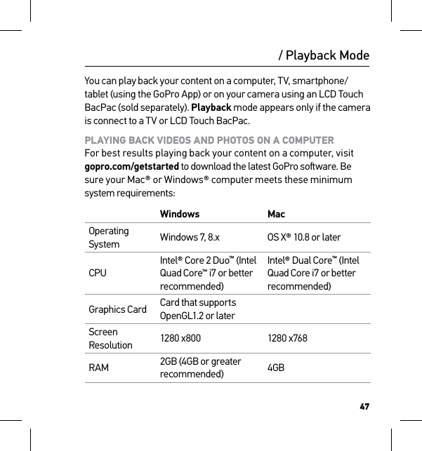 47/ Playback ModeYou can play back your content on a computer, TV, smartphone/tablet (using the GoPro App) or on your camera using an LCD Touch BacPac (sold separately). Playback mode appears only if the camera is connect to a TV or LCD Touch BacPac.PLAYING BACK VIDEOS AND PHOTOS ON A COMPUTER For best results playing back your content on a computer, visit  gopro.com/getstarted to download the latest GoPro soware. Be sure your Mac® or Windows® computer meets these minimum system requirements:Windows MacOperating System Windows 7, 8.x OS X® 10.8 or laterCPUIntel® Core 2 Duo™ (Intel Quad Core™ i7 or better recommended)Intel® Dual Core™ (Intel Quad Core i7 or better recommended)Graphics Card Card that supports OpenGL1.2 or laterScreen Resolution 1280 x800 1280 x768RAM 2GB (4GB or greater recommended) 4GB