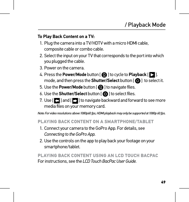 49To Play Back Content on a TV:1.  Plug the camera into a TV/HDTV with a micro HDMI cable, composite cable or combo cable.2. Select the input on your TV that corresponds to the port into which you plugged the cable.3. Power on the camera.4. Press the Power/Mode button [  ] to cycle to Playback [   ]. mode, and then press the Shutter/Select button [   ]  to select it.5. Use the Power/Mode button [  ] to navigate ﬁles.6. Use the Shutter/Select button [   ] to select ﬁles.7.  Use [   ] and [   ] to navigate backward and forward to see more media ﬁles on your memory card.Note: For video resolutions above 1080p60 fps, HDMI playback may only be supported at 1080p 60 fps.PLAYING BACK CONTENT ON A SMARTPHONE/TABLET1.  Connect your camera to the GoPro App. For details, see Connecting to the GoPro App.2. Use the controls on the app to play back your footage on your smartphone/tablet.PLAYING BACK CONTENT USING AN LCD TOUCH BACPAC For instructions, see the LCD Touch BacPac User Guide./ Playback Mode