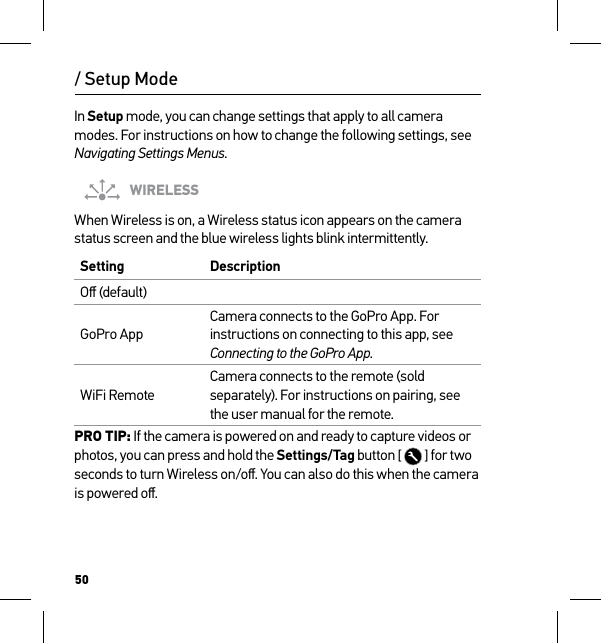 50/ Setup ModeIn Setup mode, you can change settings that apply to all camera modes. For instructions on how to change the following settings, see Navigating Settings Menus.WIRELESSWhen Wireless is on, a Wireless status icon appears on the camera status screen and the blue wireless lights blink intermittently. Setting  DescriptionOﬀ (default)GoPro AppCamera connects to the GoPro App. For instructions on connecting to this app, see Connecting to the GoPro App.WiFi RemoteCamera connects to the remote (sold separately). For instructions on pairing, see the user manual for the remote.PRO TIP: If the camera is powered on and ready to capture videos or photos, you can press and hold the Settings/Tag button [   ] for two seconds to turn Wireless on/oﬀ. You can also do this when the camera is powered oﬀ.