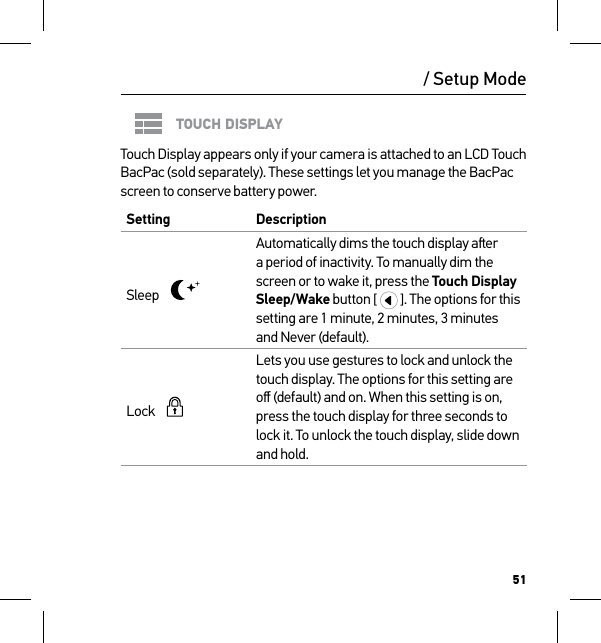 51TOUCH DISPLAYTouch Display appears only if your camera is attached to an LCD Touch BacPac (sold separately). These settings let you manage the BacPac screen to conserve battery power.Setting  DescriptionSleep    Automatically dims the touch display aer a period of inactivity. To manually dim the screen or to wake it, press the Touch Display Sleep/Wake button [   ]. The options for this setting are 1 minute, 2 minutes, 3 minutes and Never (default).Lock      Lets you use gestures to lock and unlock the touch display. The options for this setting are oﬀ (default) and on. When this setting is on, press the touch display for three seconds to lock it. To unlock the touch display, slide down and hold./ Setup Mode