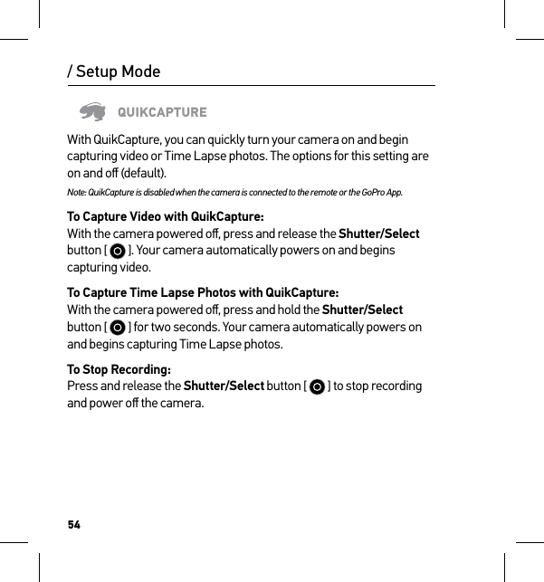 54/ Setup ModeQUIKCAPTUREWith QuikCapture, you can quickly turn your camera on and begin capturing video or Time Lapse photos. The options for this setting are on and oﬀ (default).Note: QuikCapture is disabled when the camera is connected to the remote or the GoPro App.To Capture Video with QuikCapture: With the camera powered oﬀ, press and release the Shutter/Select button [   ]. Your camera automatically powers on and begins capturing video.To Capture Time Lapse Photos with QuikCapture: With the camera powered oﬀ, press and hold the Shutter/Select button [   ] for two seconds. Your camera automatically powers on and begins capturing Time Lapse photos.To Stop Recording: Press and release the Shutter/Select button [   ] to stop recording and power oﬀ the camera.