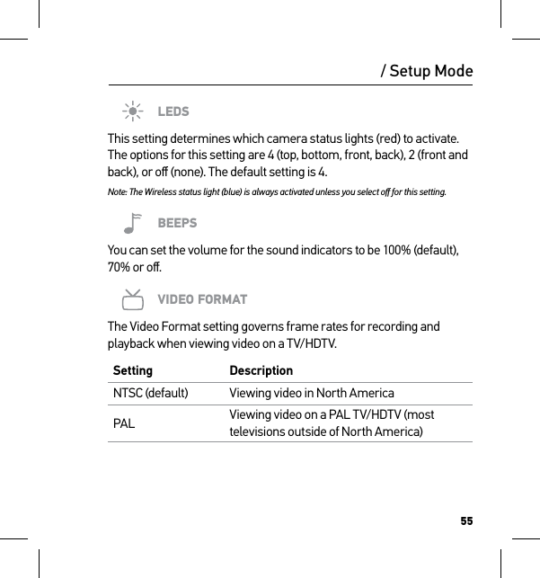 55/ Setup ModeLEDSThis setting determines which camera status lights (red) to activate. The options for this setting are 4 (top, bottom, front, back), 2 (front and back), or oﬀ (none). The default setting is 4.Note: The Wireless status light (blue) is always activated unless you select oﬀ for this setting.BEEPSYou can set the volume for the sound indicators to be 100% (default), 70% or oﬀ.VIDEO FORMATThe Video Format setting governs frame rates for recording and playback when viewing video on a TV/HDTV.Setting DescriptionNTSC (default) Viewing video in North AmericaPAL Viewing video on a PAL TV/HDTV (most televisions outside of North America)