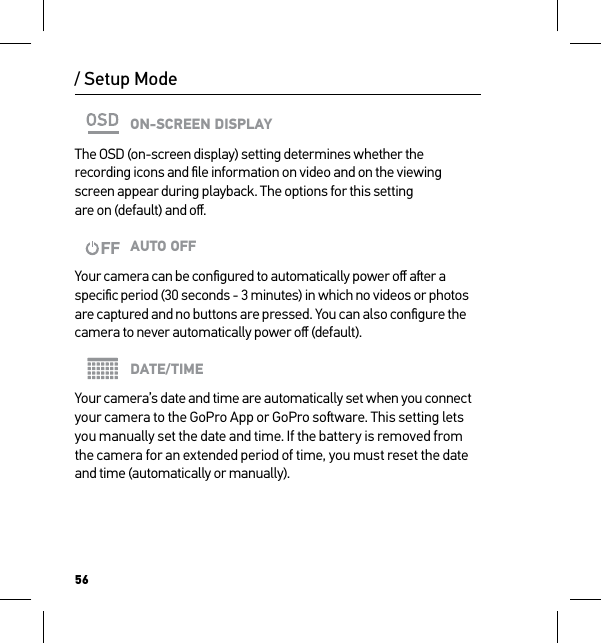 56/ Setup ModeON-SCREEN DISPLAYThe OSD (on-screen display) setting determines whether the recording icons and ﬁle information on video and on the viewing  screen appear during playback. The options for this setting  are on (default) and oﬀ.AUTO OFFYour camera can be conﬁgured to automatically power oﬀ aer a speciﬁc period (30 seconds - 3 minutes) in which no videos or photos are captured and no buttons are pressed. You can also conﬁgure the camera to never automatically power oﬀ (default).DATE/TIMEYour camera’s date and time are automatically set when you connect your camera to the GoPro App or GoPro soware. This setting lets  you manually set the date and time. If the battery is removed from  the camera for an extended period of time, you must reset the date and time (automatically or manually).