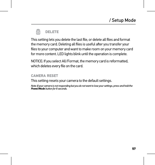 57/ Setup ModeDELETEThis setting lets you delete the last ﬁle, or delete all ﬁles and format  the memory card. Deleting all ﬁles is useful aer you transfer your ﬁles to your computer and want to make room on your memory card for more content. LED lights blink until the operation is complete.NOTICE: If you select All/Format, the memory card is reformatted, which deletes every ﬁle on the card.CAMERA RESET This setting resets your camera to the default settings.Note: If your camera is not responding but you do not want to lose your settings, press and hold the Power/Mode button for 8 seconds. 