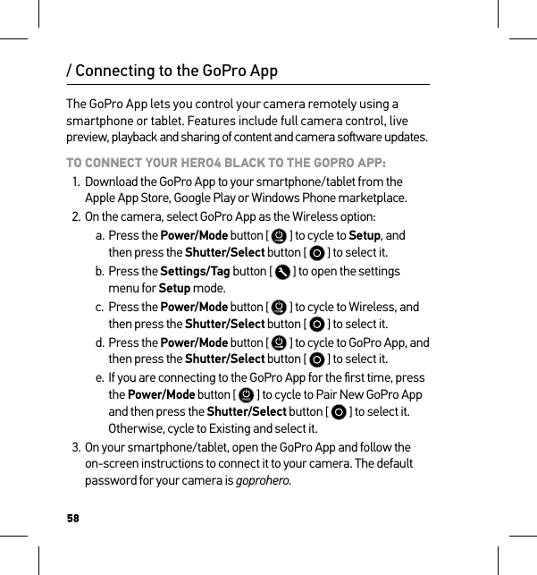 58/ Connecting to the GoPro AppThe GoPro App lets you control your camera remotely using a smartphone or tablet. Features include full camera control, live preview, playback and sharing of content and camera soware updates.TO CONNECT YOUR HERO4 BLACK TO THE GOPRO APP:1.  Download the GoPro App to your smartphone/tablet from the Apple App Store, Google Play or Windows Phone marketplace.2. On the camera, select GoPro App as the Wireless option:a. Press the Power/Mode button [  ] to cycle to Setup, and then press the Shutter/Select button [   ] to select it.b. Press the Settings/Tag button [   ] to open the settings menu for Setup mode.c.  Press the Power/Mode button [  ] to cycle to Wireless, and then press the Shutter/Select button [   ] to select it.d. Press the Power/Mode button [  ] to cycle to GoPro App, and then press the Shutter/Select button [   ] to select it.e. If you are connecting to the GoPro App for the ﬁrst time, press the Power/Mode button [  ] to cycle to Pair New GoPro App and then press the Shutter/Select button [   ] to select it. Otherwise, cycle to Existing and select it.3. On your smartphone/tablet, open the GoPro App and follow the on-screen instructions to connect it to your camera. The default password for your camera is goprohero.