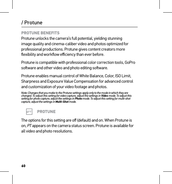 60/ ProtunePROTUNE BENEFITS Protune unlocks the camera’s full potential, yielding stunning image quality and cinema-caliber video and photos optimized for professional productions. Protune gives content creators more ﬂexibility and workﬂow eﬃciency than ever before.Protune is compatible with professional color correction tools, GoPro soware and other video and photo editing soware.Protune enables manual control of White Balance, Color, ISO Limit, Sharpness and Exposure Value Compensation for advanced control and customization of your video footage and photos.Note: Changes that you make to the Protune settings apply only to the mode in which they are changed. To adjust this setting for video capture, adjust the settings in Video mode. To adjust this setting for photo capture, adjust the settings in Photo mode. To adjust this setting for multi-shot capture, adjust the settings in Multi-Shot mode.PROTUNEThe options for this setting are oﬀ (default) and on. When Protune is on, PT appears on the camera status screen. Protune is available for all video and photo resolutions.