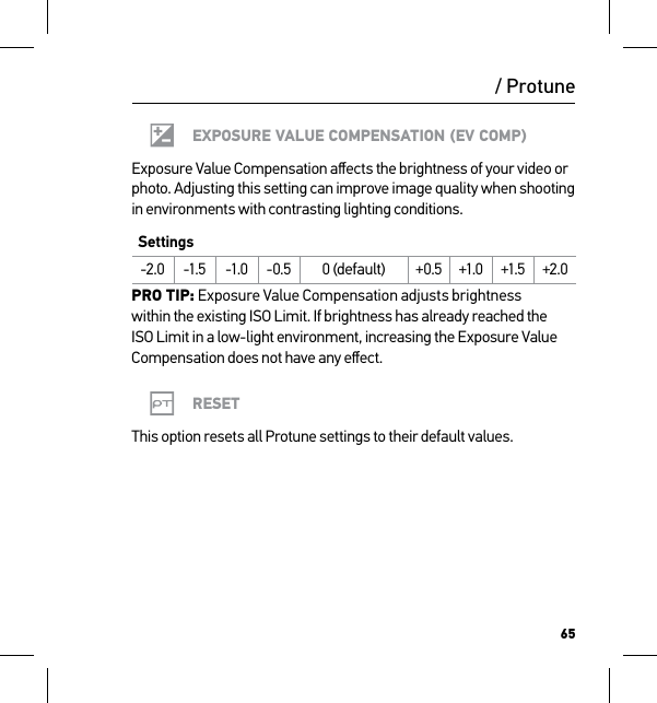 65/ ProtuneEXPOSURE VALUE COMPENSATION (EV COMP)Exposure Value Compensation aﬀects the brightness of your video or photo. Adjusting this setting can improve image quality when shooting in environments with contrasting lighting conditions.Settings-2.0 -1.5 -1.0 -0.5 0 (default) +0.5 +1.0 +1.5 +2.0PRO TIP: Exposure Value Compensation adjusts brightness  within the existing ISO Limit. If brightness has already reached the ISO Limit in a low-light environment, increasing the Exposure Value Compensation does not have any eﬀect.RESETThis option resets all Protune settings to their default values.