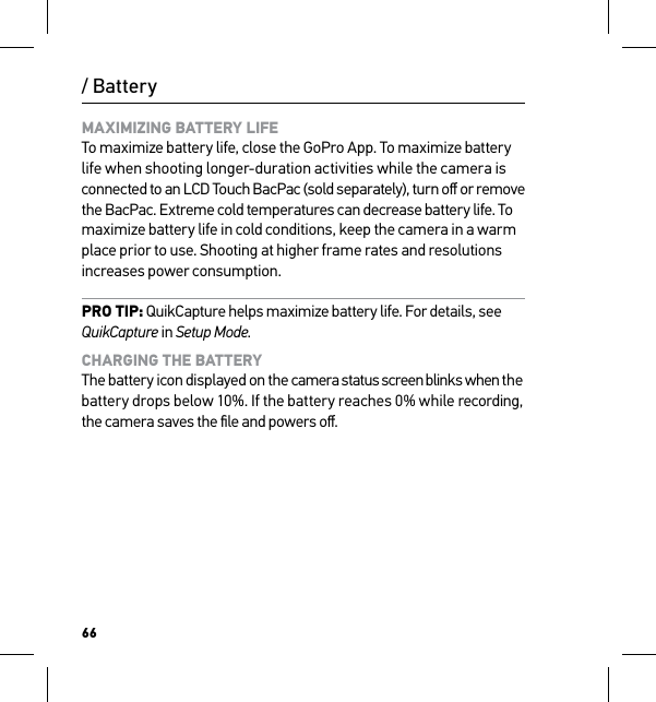 66/ BatteryMAXIMIZING BATTERY LIFE To maximize battery life, close the GoPro App. To maximize battery life when shooting longer-duration activities while the camera is connected to an LCD Touch BacPac (sold separately), turn oﬀ or remove  the BacPac. Extreme cold temperatures can decrease battery life. To maximize battery life in cold conditions, keep the camera in a warm place prior to use. Shooting at higher frame rates and resolutions increases power consumption.PRO TIP: QuikCapture helps maximize battery life. For details, see QuikCapture in Setup Mode.CHARGING THE BATTERY The battery icon displayed on the camera status screen blinks when the battery drops below 10%. If the battery reaches 0% while recording, the camera saves the ﬁle and powers oﬀ.