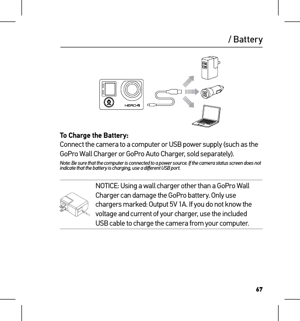 67/ BatteryTo Charge the Battery:Connect the camera to a computer or USB power supply (such as the GoPro Wall Charger or GoPro Auto Charger, sold separately). Note: Be sure that the computer is connected to a power source. If the camera status screen does not indicate that the battery is charging, use a diﬀerent USB port.NOTICE: Using a wall charger other than a GoPro Wall Charger can damage the GoPro battery. Only use chargers marked: Output 5V 1A. If you do not know the voltage and current of your charger, use the included USB cable to charge the camera from your computer.