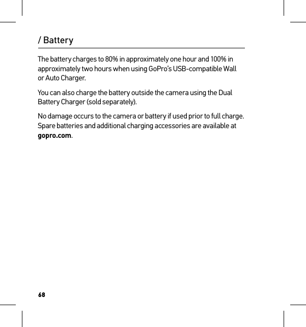 68The battery charges to 80% in approximately one hour and 100% in approximately two hours when using GoPro’s USB-compatible Wall or Auto Charger. You can also charge the battery outside the camera using the Dual Battery Charger (sold separately).No damage occurs to the camera or battery if used prior to full charge. Spare batteries and additional charging accessories are available at gopro.com./ Battery