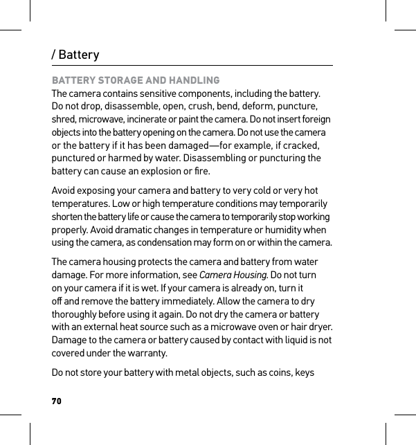 70/ BatteryBATTERY STORAGE AND HANDLING The camera contains sensitive components, including the battery. Do not drop, disassemble, open, crush, bend, deform, puncture, shred, microwave, incinerate or paint the camera. Do not insert foreign  objects into the battery opening on the camera. Do not use the camera  or the battery if it has been damaged—for example, if cracked, punctured or harmed by water. Disassembling or puncturing the battery can cause an explosion or ﬁre.Avoid exposing your camera and battery to very cold or very hot temperatures. Low or high temperature conditions may temporarily shorten the battery life or cause the camera to temporarily stop working properly. Avoid dramatic changes in temperature or humidity when using the camera, as condensation may form on or within the camera.The camera housing protects the camera and battery from water damage. For more information, see Camera Housing. Do not turn on your camera if it is wet. If your camera is already on, turn it oﬀ and remove the battery immediately. Allow the camera to dry thoroughly before using it again. Do not dry the camera or battery with an external heat source such as a microwave oven or hair dryer. Damage to the camera or battery caused by contact with liquid is not covered under the warranty.Do not store your battery with metal objects, such as coins, keys 