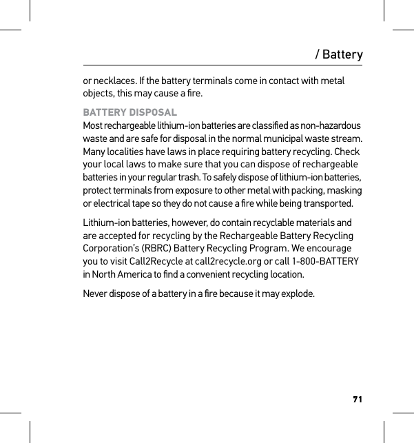 71or necklaces. If the battery terminals come in contact with metal objects, this may cause a ﬁre.BATTERY DISPOSAL Most rechargeable lithium-ion batteries are classiﬁed as non-hazardous waste and are safe for disposal in the normal municipal waste stream. Many localities have laws in place requiring battery recycling. Check your local laws to make sure that you can dispose of rechargeable batteries in your regular trash. To safely dispose of lithium-ion batteries,  protect terminals from exposure to other metal with packing, masking  or electrical tape so they do not cause a ﬁre while being transported.Lithium-ion batteries, however, do contain recyclable materials and are accepted for recycling by the Rechargeable Battery Recycling Corporation’s (RBRC) Battery Recycling Program. We encourage  you to visit Call2Recycle at call2recycle.org or call 1-800-BATTERY  in North America to ﬁnd a convenient recycling location.Never dispose of a battery in a ﬁre because it may explode./ Battery