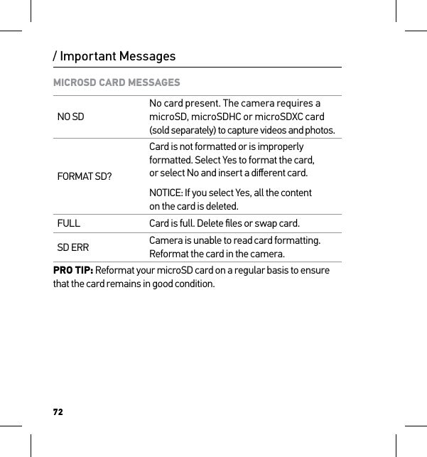 72/ Important MessagesMICROSD CARD MESSAGESNO SDNo card present. The camera requires a microSD, microSDHC or microSDXC card (sold separately) to capture videos and photos.FORMAT SD?Card is not formatted or is improperly formatted. Select Yes to format the card,  or select No and insert a diﬀerent card.NOTICE: If you select Yes, all the content on the card is deleted.FULL Card is full. Delete ﬁles or swap card.SD ERR Camera is unable to read card formatting. Reformat the card in the camera.PRO TIP: Reformat your microSD card on a regular basis to ensure that the card remains in good condition.