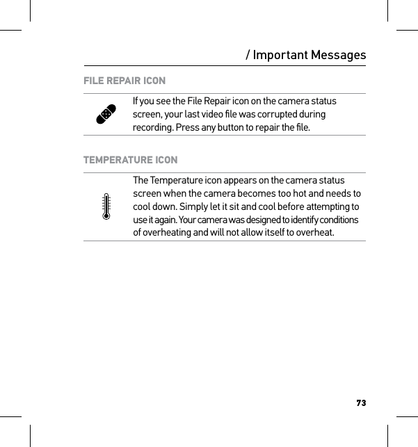 73/ Important MessagesFILE REPAIR ICONIf you see the File Repair icon on the camera status screen, your last video ﬁle was corrupted during recording. Press any button to repair the ﬁle.TEMPERATURE ICONThe Temperature icon appears on the camera status screen when the camera becomes too hot and needs to  cool down. Simply let it sit and cool before attempting to  use it again. Your camera was designed to identify conditions  of overheating and will not allow itself to overheat.