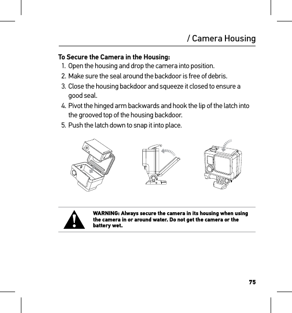 75/ Camera HousingTo Secure the Camera in the Housing:1.  Open the housing and drop the camera into position.2. Make sure the seal around the backdoor is free of debris.3. Close the housing backdoor and squeeze it closed to ensure a good seal.4. Pivot the hinged arm backwards and hook the lip of the latch into the grooved top of the housing backdoor.5. Push the latch down to snap it into place.Slim housing surfboard mount installationSlim housing remove camera Slim housing insert cameraSlim housing closed Swapping housing doorsQuick Release Buckle + Thumb Screw + Slim housing = Complete UnitWARNING: Always secure the camera in its housing when using the camera in or around water. Do not get the camera or the battery wet.