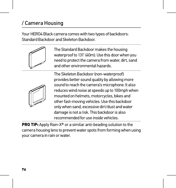 76/ Camera HousingYour HERO4 Black camera comes with two types of backdoors: Standard Backdoor and Skeleton Backdoor.The Standard Backdoor makes the housing waterproof to 131’ (40m). Use this door when you need to protect the camera from water, dirt, sand and other environmental hazards.The Skeleton Backdoor (non-waterproof) provides better sound quality by allowing more sound to reach the camera’s microphone. It also reduces wind noise at speeds up to 100mph when mounted on helmets, motorcycles, bikes and other fast-moving vehicles. Use this backdoor only when sand, excessive dirt/dust and water damage is not a risk. This backdoor is also recommended for use inside vehicles.PRO TIP: Apply Rain-X® or a similar anti-beading solution to the camera housing lens to prevent water spots from forming when using your camera in rain or water. 