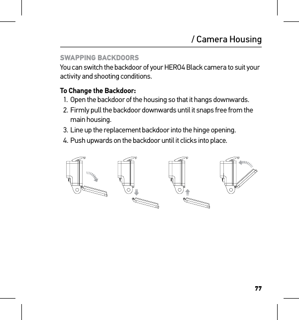 77/ Camera HousingSWAPPING BACKDOORS You can switch the backdoor of your HERO4 Black camera to suit your activity and shooting conditions.To Change the Backdoor:1.  Open the backdoor of the housing so that it hangs downwards.2. Firmly pull the backdoor downwards until it snaps free from the main housing.3. Line up the replacement backdoor into the hinge opening.4. Push upwards on the backdoor until it clicks into place.Slim housing surfboard mount installationSlim housing remove camera Slim housing insert cameraSlim housing closed Swapping housing doorsQuick Release Buckle + Thumb Screw + Slim housing = Complete Unit