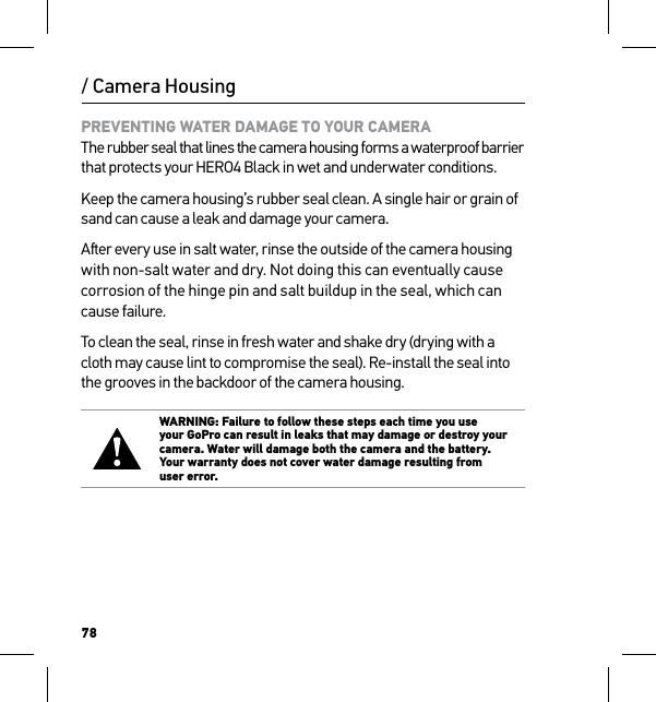 78/ Camera HousingPREVENTING WATER DAMAGE TO YOUR CAMERA The rubber seal that lines the camera housing forms a waterproof barrier that protects your HERO4 Black in wet and underwater conditions.Keep the camera housing’s rubber seal clean. A single hair or grain of sand can cause a leak and damage your camera.Aer every use in salt water, rinse the outside of the camera housing with non-salt water and dry. Not doing this can eventually cause corrosion of the hinge pin and salt buildup in the seal, which can  cause failure.To clean the seal, rinse in fresh water and shake dry (drying with a cloth may cause lint to compromise the seal). Re-install the seal into the grooves in the backdoor of the camera housing.WARNING: Failure to follow these steps each time you use  your GoPro can result in leaks that may damage or destroy your camera. Water will damage both the camera and the battery. Your warranty does not cover water damage resulting from  user error.