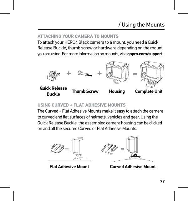 79/ Using the MountsATTACHING YOUR CAMERA TO MOUNTS To attach your HERO4 Black camera to a mount, you need a Quick Release Buckle, thumb screw or hardware depending on the mount you are using. For more information on mounts, visit gopro.com/support.Quick Release Buckle Thumb Screw Housing Complete UnitUSING CURVED + FLAT ADHESIVE MOUNTS The Curved + Flat Adhesive Mounts make it easy to attach the camera to curved and ﬂat surfaces of helmets, vehicles and gear. Using the Quick Release Buckle, the assembled camera housing can be clicked on and oﬀ the secured Curved or Flat Adhesive Mounts.   Flat Adhesive Mount Curved Adhesive MountSlim housing surfboard mount installationSlim housing remove camera Slim housing insert cameraSlim housing closed Swapping housing doorsQuick Release Buckle + Thumb Screw + Slim housing = Complete Unit