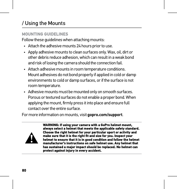 80/ Using the MountsMOUNTING GUIDELINES Follow these guidelines when attaching mounts:•  Attach the adhesive mounts 24 hours prior to use.•  Apply adhesive mounts to clean surfaces only. Wax, oil, dirt or other debris reduce adhesion, which can result in a weak bond  and risk of losing the camera should the connection fail.•  Attach adhesive mounts in room temperature conditions. Mount adhesives do not bond properly if applied in cold or damp environments to cold or damp surfaces, or if the surface is not room temperature.•  Adhesive mounts must be mounted only on smooth surfaces. Porous or textured surfaces do not enable a proper bond. When applying the mount, ﬁrmly press it into place and ensure full contact over the entire surface.For more information on mounts, visit gopro.com/support.WARNING: If using your camera with a GoPro helmet mount, always select a helmet that meets the applicable safety standard. Choose the right helmet for your particular sport or activity and make sure that it is the right ﬁt and size for you. Inspect your helmet to ensure that it is in good condition and follow the helmet manufacturer’s instructions on safe helmet use. Any helmet that has sustained a major impact should be replaced. No helmet can protect against injury in every accident.