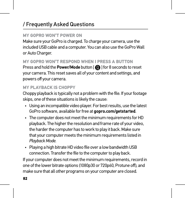 82/ Frequently Asked QuestionsMY GOPRO WON’T POWER ON Make sure your GoPro is charged. To charge your camera, use the included USB cable and a computer. You can also use the GoPro Wall or Auto Charger.MY GOPRO WON’T RESPOND WHEN I PRESS A BUTTON Press and hold the Power/Mode button [  ] for 8 seconds to reset your camera. This reset saves all of your content and settings, and powers oﬀ your camera.MY PLAYBACK IS CHOPPY Choppy playback is typically not a problem with the ﬁle. If your footage skips, one of these situations is likely the cause:•  Using an incompatible video player. For best results, use the latest GoPro soware, available for free at gopro.com/getstarted.•  The computer does not meet the minimum requirements for HD playback. The higher the resolution and frame rate of your video, the harder the computer has to work to play it back. Make sure that your computer meets the minimum requirements listed in Playback Mode.•  Playing a high bitrate HD video ﬁle over a low bandwidth USB connection. Transfer the ﬁle to the computer to play back.If your computer does not meet the minimum requirements, record in one of the lower bitrate options (1080p30 or 720p60, Protune oﬀ), and make sure that all other programs on your computer are closed.