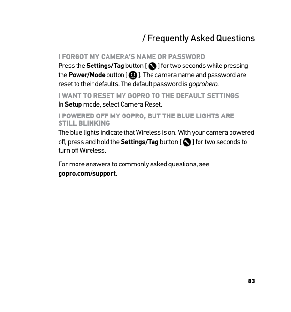 83/ Frequently Asked QuestionsI FORGOT MY CAMERA’S NAME OR PASSWORD Press the Settings/Tag button [  ] for two seconds while pressing the Power/Mode button [  ]. The camera name and password are reset to their defaults. The default password is goprohero.I WANT TO RESET MY GOPRO TO THE DEFAULT SETTINGS In Setup mode, select Camera Reset.I POWERED OFF MY GOPRO, BUT THE BLUE LIGHTS ARE  STILL BLINKING The blue lights indicate that Wireless is on. With your camera powered oﬀ, press and hold the Settings/Tag button [  ] for two seconds to turn oﬀ Wireless.For more answers to commonly asked questions, see  gopro.com/support.