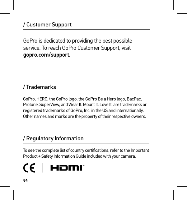 84/ Regulatory InformationTo see the complete list of country certiﬁcations, refer to the Important Product + Safety Information Guide included with your camera./ Customer Support/ TrademarksGoPro, HERO, the GoPro logo, the GoPro Be a Hero logo, BacPac, Protune, SuperView, and Wear It. Mount It. Love It. are trademarks or registered trademarks of GoPro, Inc. in the US and internationally. Other names and marks are the property of their respective owners.GoPro is dedicated to providing the best possible service. To reach GoPro Customer Support, visit  gopro.com/support.