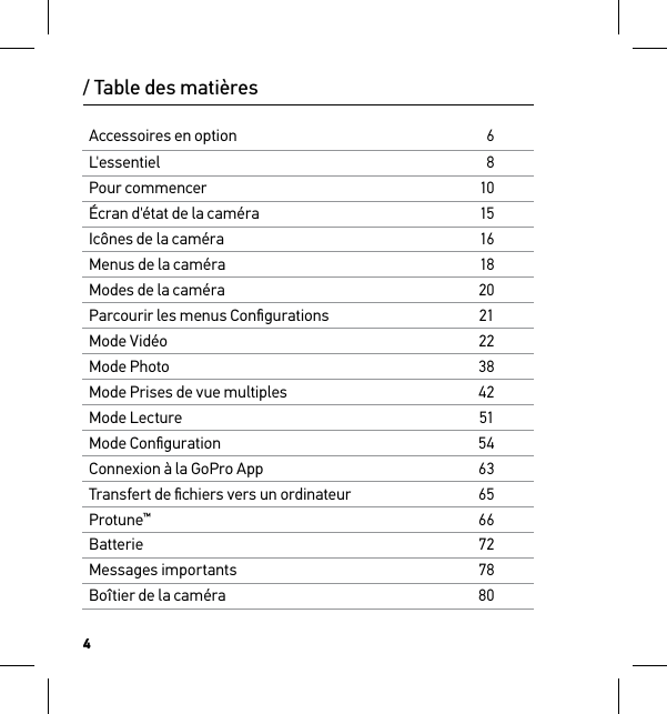 4Accessoires en option6L&apos;essentiel8Pour commencer10Écran d&apos;état de la caméra15Icônes de la caméra16Menus de la caméra18Modes de la caméra20Parcourir les menus Conﬁgurations21Mode Vidéo22Mode Photo38Mode Prises de vue multiples42Mode Lecture51Mode Conﬁguration54Connexion à la GoPro App63Transfert de ﬁchiers vers un ordinateur65Protune™66Batterie72Messages importants78Boîtier de la caméra80/ Table des matières