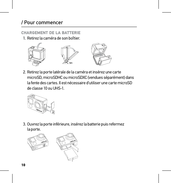 10/ Pour commencerCHARGEMENT DE LA BATTERIE1.  Retirez la caméra de son boîtier.   2. Retirez la porte latérale de la caméra et insérez une carte microSD, microSDHC ou microSDXC (vendues séparément) dans la fente des cartes. Il est nécessaire d&apos;utiliser une carte microSD de classe 10 ou UHS-1. 3.  Ouvrez la porte inférieure, insérez la batterie puis refermez  la porte.Slim housing surfboard mount installationSlim housing remove camera Slim housing insert cameraSlim housing closed Swapping housing doorsQuick Release Buckle + Thumb Screw + Slim housing = Complete Unit