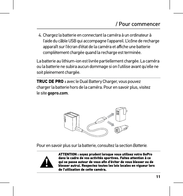 11/ Pour commencer4. Chargez la batterie en connectant la caméra à un ordinateur à l&apos;aide du câble USB qui accompagne l&apos;appareil. L&apos;icône de recharge apparaît sur l&apos;écran d&apos;état de la caméra et aﬃche une batterie complètement chargée quand la recharge est terminée.La batterie au lithium-ion est livrée partiellement chargée. La caméra ou la batterie ne subira aucun dommage si on l&apos;utilise avant qu&apos;elle ne soit pleinement chargée.TRUC DE PRO : avec le Dual Battery Charger, vous pouvez  charger la batterie hors de la caméra. Pour en savoir plus, visitez  le site gopro.com.Pour en savoir plus sur la batterie, consultez la section Batterie. ATTENTION : soyez prudent lorsque vous utilisez votre GoPro dans le cadre de vos activités sportives. Faites attention à ce qui se passe autour de vous aﬁn d&apos;éviter de vous blesser ou de blesser autrui. Respectez toutes les lois locales en vigueur lors de l&apos;utilisation de cette caméra.