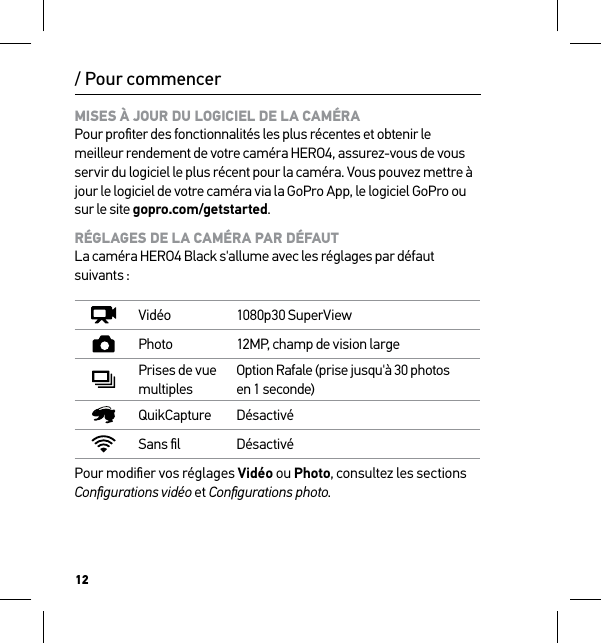 12MISES À JOUR DU LOGICIEL DE LA CAMÉRA Pour proﬁter des fonctionnalités les plus récentes et obtenir le meilleur rendement de votre caméra HERO4, assurez-vous de vous servir du logiciel le plus récent pour la caméra. Vous pouvez mettre à jour le logiciel de votre caméra via la GoPro App, le logiciel GoPro ou sur le site gopro.com/getstarted.RÉGLAGES DE LA CAMÉRA PAR DÉFAUT La caméra HERO4 Black s&apos;allume avec les réglages par défaut suivants :Vidéo 1080p30 SuperViewPhoto 12MP, champ de vision largePrises de vue multiplesOption Rafale (prise jusqu&apos;à 30 photos en 1 seconde)QuikCapture DésactivéSans ﬁl DésactivéPour modiﬁer vos réglages Vidéo ou Photo, consultez les sections Conﬁgurations vidéo et Conﬁgurations photo./ Pour commencer