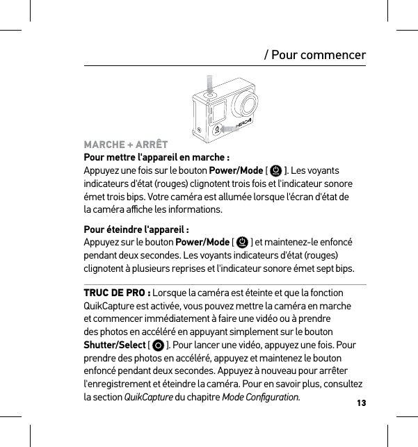 13MARCHE + ARRÊT Pour mettre l&apos;appareil en marche : Appuyez une fois sur le bouton Power/Mode [   ]. Les voyants indicateurs d&apos;état (rouges) clignotent trois fois et l&apos;indicateur sonore émet trois bips. Votre caméra est allumée lorsque l&apos;écran d&apos;état de  la caméra aﬃche les informations.Pour éteindre l&apos;appareil : Appuyez sur le bouton Power/Mode [   ] et maintenez-le enfoncé pendant deux secondes. Les voyants indicateurs d&apos;état (rouges) clignotent à plusieurs reprises et l&apos;indicateur sonore émet sept bips.TRUC DE PRO : Lorsque la caméra est éteinte et que la fonction QuikCapture est activée, vous pouvez mettre la caméra en marche et commencer immédiatement à faire une vidéo ou à prendre des photos en accéléré en appuyant simplement sur le bouton Shutter/Select [   ]. Pour lancer une vidéo, appuyez une fois. Pour prendre des photos en accéléré, appuyez et maintenez le bouton enfoncé pendant deux secondes. Appuyez à nouveau pour arrêter l&apos;enregistrement et éteindre la caméra. Pour en savoir plus, consultez la section QuikCapture du chapitre Mode Conﬁguration./ Pour commencer