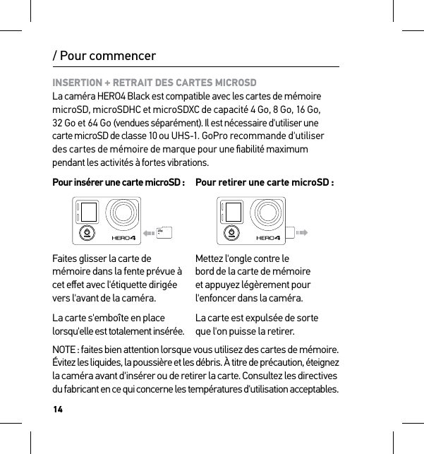 14INSERTION + RETRAIT DES CARTES MICROSD La caméra HERO4 Black est compatible avec les cartes de mémoire  microSD, microSDHC et microSDXC de capacité 4 Go, 8 Go, 16 Go, 32 Go et 64 Go (vendues séparément). Il est nécessaire d&apos;utiliser une carte microSD de classe 10 ou UHS-1. GoPro recommande d&apos;utiliser des cartes de mémoire de marque pour une ﬁabilité maximum pendant les activités à fortes vibrations.Pour insérer une carte microSD : Pour retirer une carte microSD :Faites glisser la carte de mémoire dans la fente prévue à cet eﬀet avec l&apos;étiquette dirigée vers l&apos;avant de la caméra.La carte s&apos;emboîte en place lorsqu&apos;elle est totalement insérée.Mettez l&apos;ongle contre le  bord de la carte de mémoire  et appuyez légèrement pour l&apos;enfoncer dans la caméra.La carte est expulsée de sorte que l&apos;on puisse la retirer.NOTE : faites bien attention lorsque vous utilisez des cartes de mémoire.  Évitez les liquides, la poussière et les débris. À titre de précaution, éteignez  la caméra avant d&apos;insérer ou de retirer la carte. Consultez les directives  du fabricant en ce qui concerne les températures d&apos;utilisation acceptables./ Pour commencer