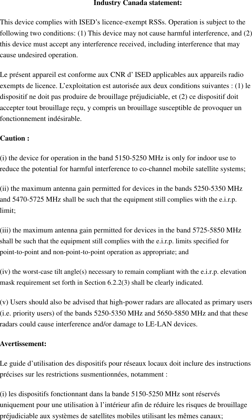 Industry Canada statement: This device complies with ISED’s licence-exempt RSSs. Operation is subject to the following two conditions: (1) This device may not cause harmful interference, and (2) this device must accept any interference received, including interference that may cause undesired operation. Le présent appareil est conforme aux CNR d’ ISED applicables aux appareils radio exempts de licence. L’exploitation est autorisée aux deux conditions suivantes : (1) le dispositif ne doit pas produire de brouillage préjudiciable, et (2) ce dispositif doit accepter tout brouillage reçu, y compris un brouillage susceptible de provoquer un fonctionnement indésirable.   Caution : (i) the device for operation in the band 5150-5250 MHz is only for indoor use to reduce the potential for harmful interference to co-channel mobile satellite systems; (ii) the maximum antenna gain permitted for devices in the bands 5250-5350 MHz and 5470-5725 MHz shall be such that the equipment still complies with the e.i.r.p. limit;   (iii) the maximum antenna gain permitted for devices in the band 5725-5850 MHz shall be such that the equipment still complies with the e.i.r.p. limits specified for point-to-point and non-point-to-point operation as appropriate; and  (iv) the worst-case tilt angle(s) necessary to remain compliant with the e.i.r.p. elevation mask requirement set forth in Section 6.2.2(3) shall be clearly indicated.   (v) Users should also be advised that high-power radars are allocated as primary users (i.e. priority users) of the bands 5250-5350 MHz and 5650-5850 MHz and that these radars could cause interference and/or damage to LE-LAN devices. Avertissement: Le guide d’utilisation des dispositifs pour réseaux locaux doit inclure des instructions précises sur les restrictions susmentionnées, notamment : (i) les dispositifs fonctionnant dans la bande 5150-5250 MHz sont réservés uniquement pour une utilisation à l’intérieur afin de réduire les risques de brouillage préjudiciable aux systèmes de satellites mobiles utilisant les mêmes canaux; 