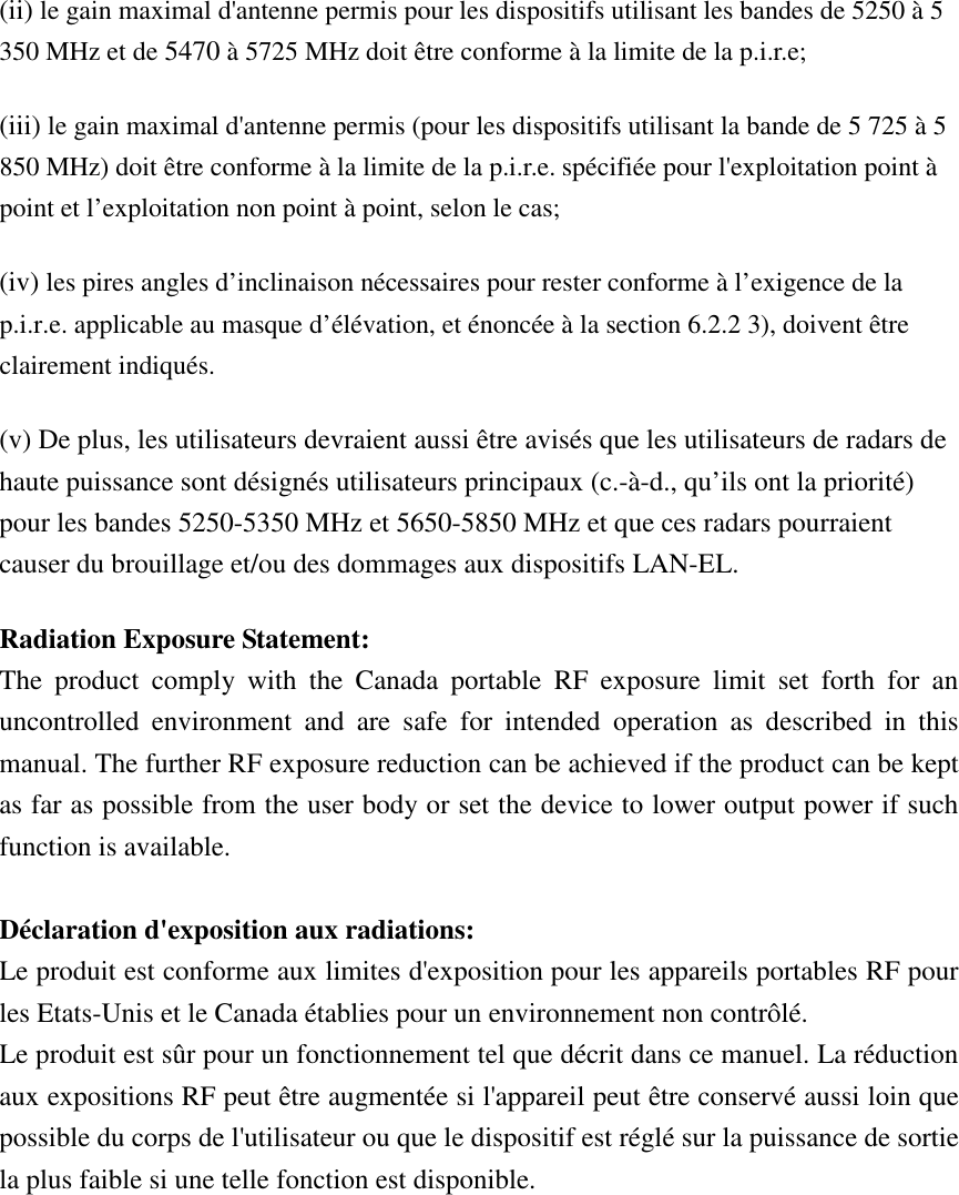 (ii) le gain maximal d&apos;antenne permis pour les dispositifs utilisant les bandes de 5250 à 5 350 MHz et de 5470 à 5725 MHz doit être conforme à la limite de la p.i.r.e;   (iii) le gain maximal d&apos;antenne permis (pour les dispositifs utilisant la bande de 5 725 à 5 850 MHz) doit être conforme à la limite de la p.i.r.e. spécifiée pour l&apos;exploitation point à point et l’exploitation non point à point, selon le cas;   (iv) les pires angles d’inclinaison nécessaires pour rester conforme à l’exigence de la p.i.r.e. applicable au masque d’élévation, et énoncée à la section 6.2.2 3), doivent être clairement indiqués. (v) De plus, les utilisateurs devraient aussi être avisés que les utilisateurs de radars de haute puissance sont désignés utilisateurs principaux (c.-à-d., qu’ils ont la priorité) pour les bandes 5250-5350 MHz et 5650-5850 MHz et que ces radars pourraient causer du brouillage et/ou des dommages aux dispositifs LAN-EL. Radiation Exposure Statement: The  product  comply  with  the  Canada  portable  RF  exposure  limit  set  forth  for  an uncontrolled  environment  and  are  safe  for  intended  operation  as  described  in  this manual. The further RF exposure reduction can be achieved if the product can be kept as far as possible from the user body or set the device to lower output power if such function is available.  Déclaration d&apos;exposition aux radiations: Le produit est conforme aux limites d&apos;exposition pour les appareils portables RF pour les Etats-Unis et le Canada établies pour un environnement non contrôlé. Le produit est sûr pour un fonctionnement tel que décrit dans ce manuel. La réduction aux expositions RF peut être augmentée si l&apos;appareil peut être conservé aussi loin que possible du corps de l&apos;utilisateur ou que le dispositif est réglé sur la puissance de sortie la plus faible si une telle fonction est disponible.    