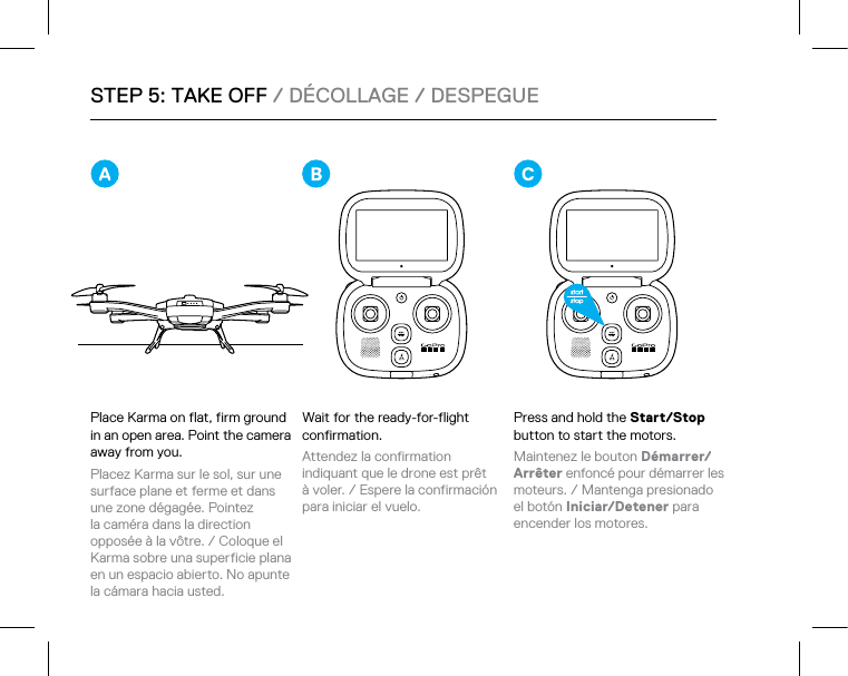 STEP 5: TAKE OFF / DÉCOLLAGE / DESPEGUEPlace Karma on flat, firm ground in an open area. Point the camera away from you. Placez Karma sur le sol, sur une surface plane et ferme et dans une zone dégagée. Pointez la caméra dans la direction opposée à la vôtre. / Coloque el Karma sobre una superficie plana en un espacio abierto. No apunte la cámara hacia usted. Wait for the ready-for-flight confirmation. Attendez la confirmation indiquant que le drone est prêt à voler. / Espere la confirmación para iniciar el vuelo. Press and hold the Start/Stop button to start the motors.  Maintenez le bouton Démarrer/ Arrêter enfoncé pour démarrer les  moteurs. / Mantenga presionado el botón Iniciar/Detener para encender los motores. 
