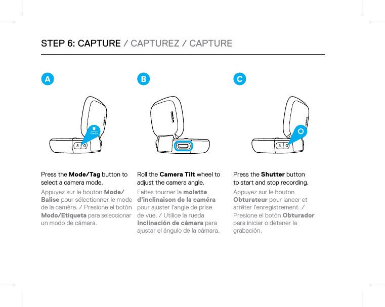 Press the Shutter button  to start and stop recording. Appuyez sur le bouton  Obturateur pour lancer et  arrêter l’enregistrement. /  Presione el botón Obturador  para iniciar o detener la grabación.Press the Mode/Tag button to select a camera mode. Appuyez sur le bouton Mode/Balise pour sélectionner le mode de la caméra. / Presione el botón Modo/Etiqueta para seleccionar un modo de cámara.STEP 6: CAPTURE / CAPTUREZ / CAPTURERoll the Camera Tilt wheel to adjust the camera angle. Faites tourner la molette  d’inclinaison de la caméra pour ajuster l’angle de prise  de vue. / Utilice la rueda  Inclinación de cámara para ajustar el ángulo de la cámara. 