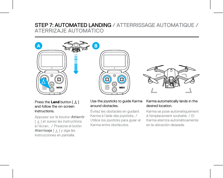 STEP 7: AUTOMATED LANDING / ATTERRISSAGE AUTOMATIQUE / ATERRIZAJE AUTOMÁTICO Press the Land button [   ]  and follow the on-screen instructions. Appuyez sur le bouton Atterrir  [   ] et suivez les instructions  à l’écran.  / Presione el botón Aterrizaje [   ] y siga las  instrucciones en pantalla. Use the joysticks to guide Karma around obstacles. Évitez les obstacles en guidant Karma à l’aide des joysticks. / Utilice los joysticks para guiar el Karma entre obstáculos.Karma automatically lands in the desired location. Karma se pose automatiquement à l’emplacement souhaité. / El Karma aterriza automáticamente en la ubicación deseada. 