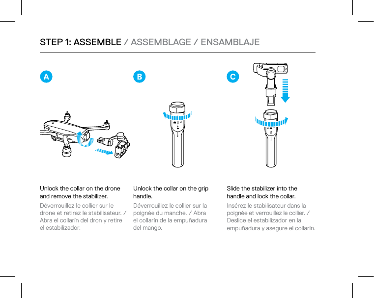 STEP 1: ASSEMBLE / ASSEMBLAGE / ENSAMBLAJEUnlock the collar on the grip handle.Déverrouillez le collier sur la poignée du manche. / Abra  el collarín de la empuñadura  del mango.Slide the stabilizer into the handle and lock the collar.Insérez le stabilisateur dans la poignée et verrouillez le collier. / Deslice el estabilizador en la  empuñadura y asegure el collarín. Unlock the collar on the drone and remove the stabilizer. Déverrouillez le collier sur le drone et retirez le stabilisateur. / Abra el collarín del dron y retire  el estabilizador.