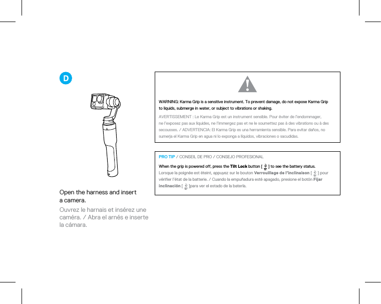 Open the harness and insert  a camera.Ouvrez le harnais et insérez une caméra. / Abra el arnés e inserte la cámara.WARNING: Karma Grip is a sensitive instrument.To prevent damage, do not expose Karma Grip  to liquids, submerge in water, or subject to vibrations or shaking.  AVERTISSEMENT : Le Karma Grip est un instrument sensible. Pour éviter de l’endommager,  ne l’exposez pas aux liquides, ne l’immergez pas et ne le soumettez pas à des vibrations ou à des secousses. / ADVERTENCIA: El Karma Grip es una herramienta sensible. Para evitar daños, no sumerja el Karma Grip en agua ni lo exponga a líquidos, vibraciones o sacudidas. PRO TIP / CONSEIL DE PRO / CONSEJO PROFESIONALWhen the grip is powered off, press the Tilt Lock button [   ] to see the battery status.  Lorsque la poignée est éteint, appuyez sur le bouton Verrouillage de l’inclinaison [   ] pour vérifier l’état de la batterie. / Cuando la empuñadura esté apagado, presione el botón Fijar inclinación [   ]para ver el estado de la batería.