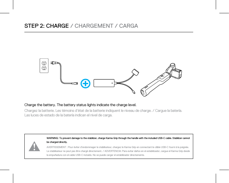 STEP 2: CHARGE / CHARGEMENT / CARGAWARNING: To prevent damage to the stabilizer, charge Karma Grip through the handle with the included USB-C cable.Stabilizer cannot be charged directly.AVERTISSEMENT : Pour éviter d’endommager le stabilisateur, chargez le Karma Grip en connectant le câble USB-C fourni à la poignée. Le stabilisateur ne peut pas être chargé directement. / ADVERTENCIA: Para evitar daños en el estabilizador, cargue el Karma Grip desde la empuñadura con el cable USB-C incluido. No se puede cargar el estabilizador directamente.Charge the battery. The battery status lights indicate the charge level. Chargez la batterie. Les témoins d’état de la batterie indiquent le niveau de charge. / Cargue la batería.  Las luces de estado de la batería indican el nivel de carga. 