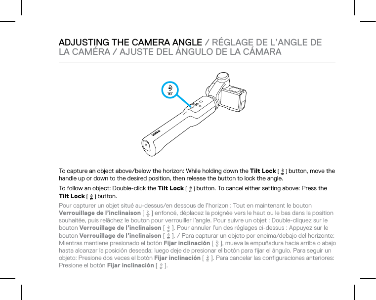 To capture an object above/below the horizon: While holding down the Tilt Lock [   ] button, move the handle up or down to the desired position, then release the button to lock the angle.To follow an object: Double-click the Tilt Lock [   ] button. To cancel either setting above: Press the Tilt Lock [   ] button.Pour capturer un objet situé au-dessus/en dessous de l’horizon : Tout en maintenant le bouton Verrouillage de l’inclinaison [   ] enfoncé, déplacez la poignée vers le haut ou le bas dans la position souhaitée, puis relâchez le bouton pour verrouiller l’angle. Pour suivre un objet : Double-cliquez sur le bouton Verrouillage de l’inclinaison [   ]. Pour annuler l’un des réglages ci-dessus : Appuyez sur le bouton Verrouillage de l’inclinaison [   ]. / Para capturar un objeto por encima/debajo del horizonte: Mientras mantiene presionado el botón Fijar inclinación [   ], mueva la empuñadura hacia arriba o abajo  hasta alcanzar la posición deseada; luego deje de presionar el botón para fijar el ángulo. Para seguir un objeto: Presione dos veces el botón Fijar inclinación [   ]. Para cancelar las configuraciones anteriores: Presione el botón Fijar inclinación [   ].ADJUSTING THE CAMERA ANGLE / RÉGLAGE DE L’ANGLE DE  LA CAMÉRA / AJUSTE DEL ÁNGULO DE LA CÁMARA